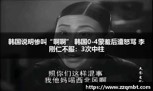 韩国说明惨叫“啊啊” 韩国0-4蒙羞后遭怒骂 李刚仁不服：3次中柱